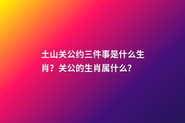 土山关公约三件事是什么生肖？关公的生肖属什么？