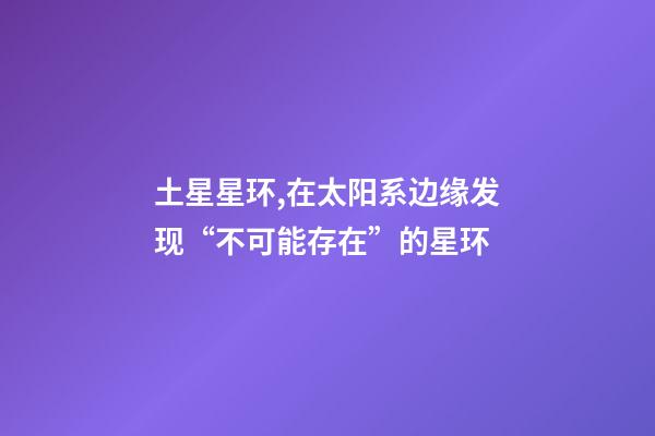 土星星环,在太阳系边缘发现“不可能存在”的星环-第1张-观点-玄机派