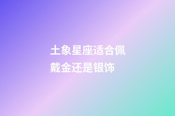 土象星座适合佩戴金还是银饰-第1张-星座运势-玄机派