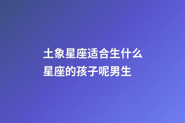 土象星座适合生什么星座的孩子呢男生-第1张-星座运势-玄机派