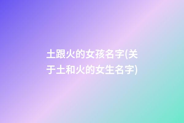 土跟火的女孩名字(关于土和火的女生名字)