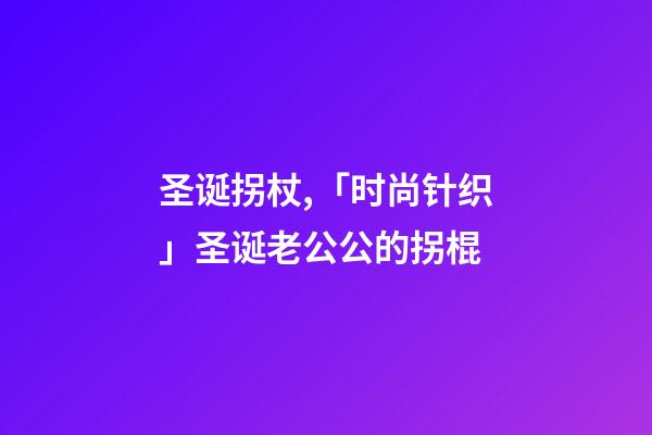 圣诞拐杖,「时尚针织」圣诞老公公的拐棍-第1张-观点-玄机派