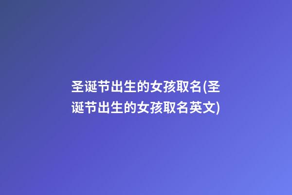 圣诞节出生的女孩取名(圣诞节出生的女孩取名英文)