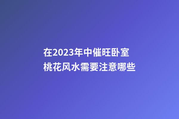 在2023年中催旺卧室桃花风水需要注意哪些