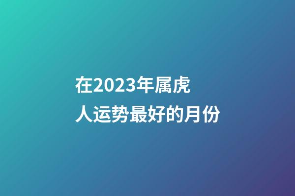 在2023年属虎人运势最好的月份
