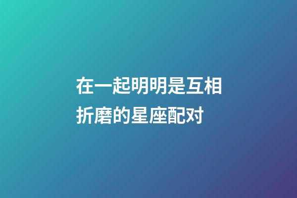 在一起明明是互相折磨的星座配对-第1张-星座运势-玄机派