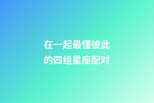 在一起最懂彼此的四组星座配对-第1张-星座运势-玄机派