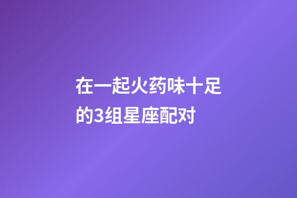 在一起火药味十足的3组星座配对-第1张-星座运势-玄机派