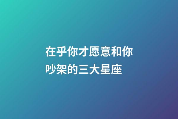 在乎你才愿意和你吵架的三大星座-第1张-星座运势-玄机派