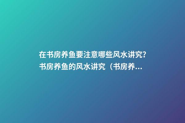 在书房养鱼要注意哪些风水讲究？书房养鱼的风水讲究（书房养鱼好不好）