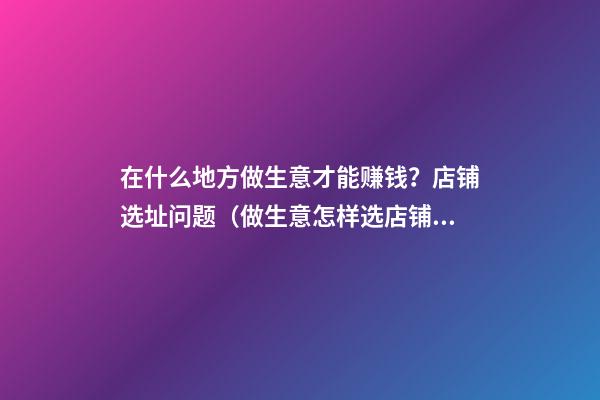 在什么地方做生意才能赚钱？店铺选址问题（做生意怎样选店铺位置）