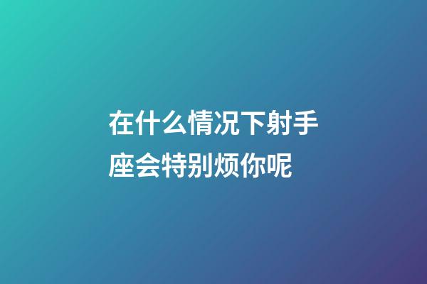 在什么情况下射手座会特别烦你呢-第1张-星座运势-玄机派