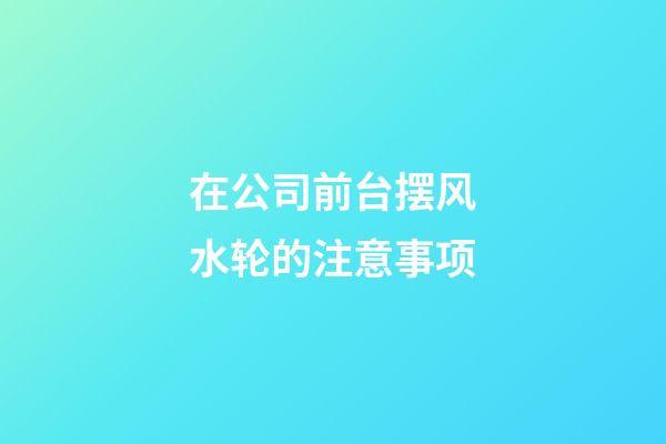 在公司前台摆风水轮的注意事项