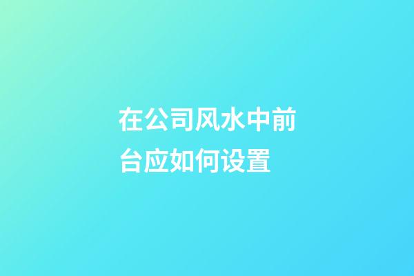 在公司风水中前台应如何设置?