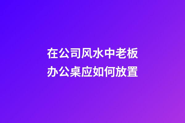 在公司风水中老板办公桌应如何放置?