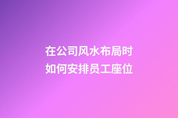 在公司风水布局时如何安排员工座位?