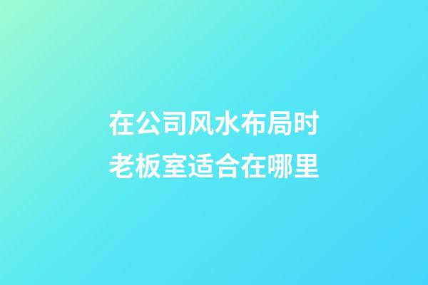 在公司风水布局时老板室适合在哪里?