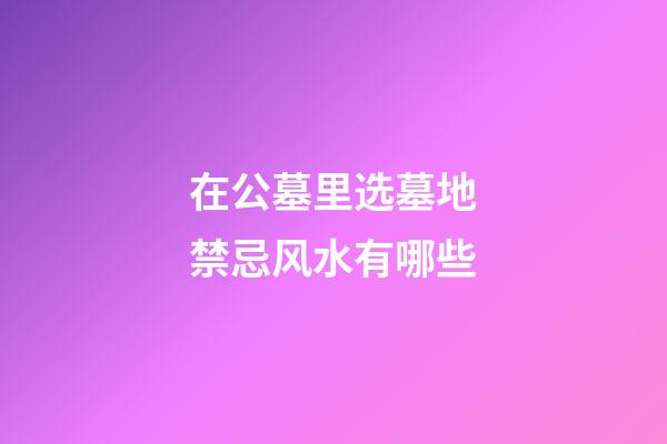 在公墓里选墓地禁忌风水有哪些