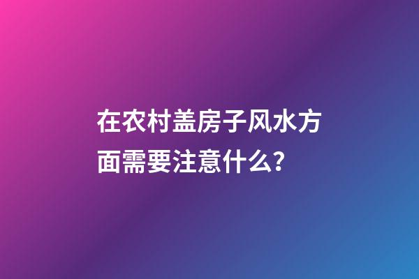 在农村盖房子风水方面需要注意什么？