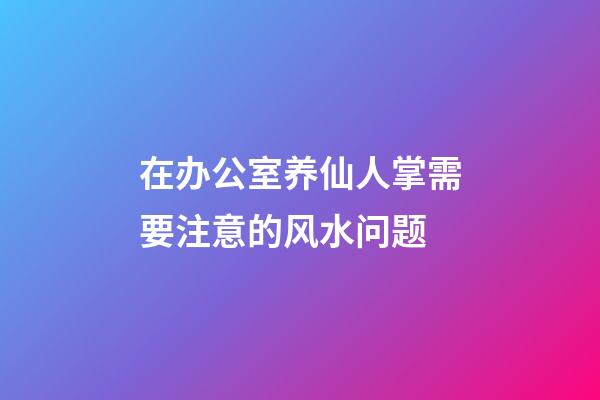 在办公室养仙人掌需要注意的风水问题