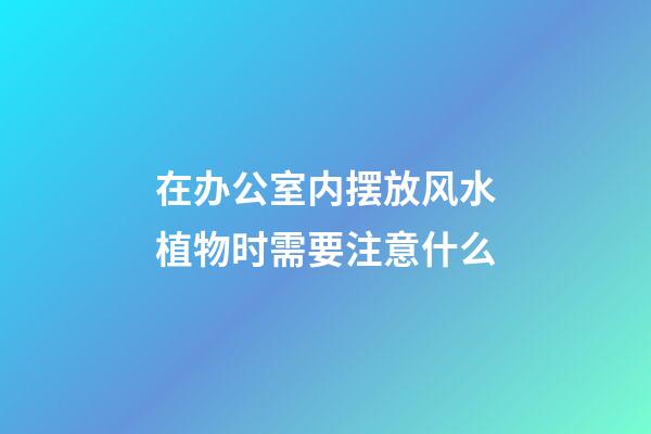 在办公室内摆放风水植物时需要注意什么
