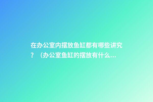 在办公室内摆放鱼缸都有哪些讲究？（办公室鱼缸的摆放有什么讲究）