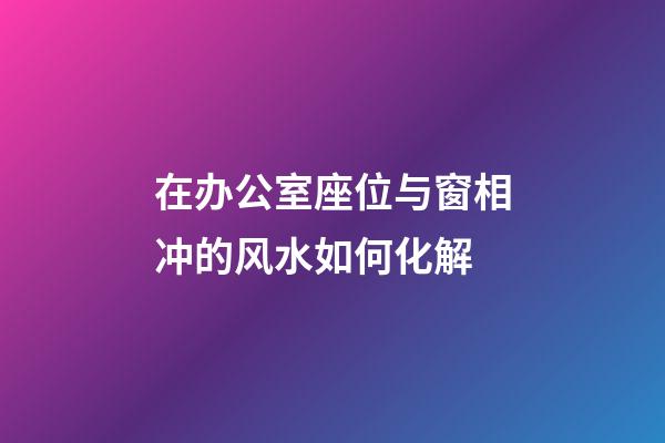 在办公室座位与窗相冲的风水如何化解?