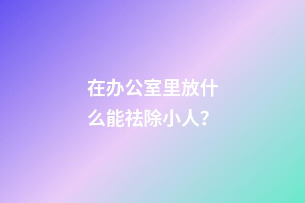 在办公室里放什么能祛除小人？