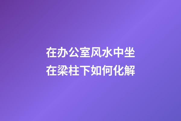 在办公室风水中坐在梁柱下如何化解?