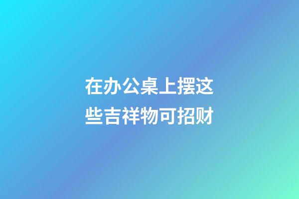 在办公桌上摆这些吉祥物可招财