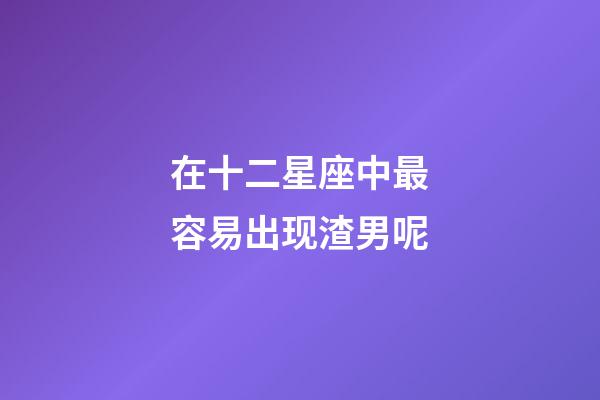 在十二星座中最容易出现渣男呢-第1张-星座运势-玄机派