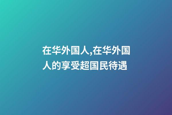 在华外国人,在华外国人的享受超国民待遇-第1张-观点-玄机派