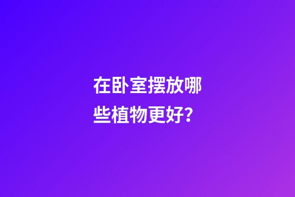 在卧室摆放哪些植物更好？