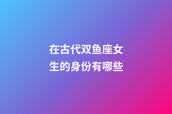 在古代双鱼座女生的身份有哪些-第1张-星座运势-玄机派