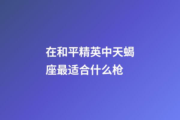 在和平精英中天蝎座最适合什么枪-第1张-星座运势-玄机派