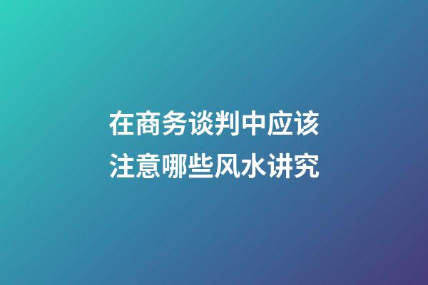 在商务谈判中应该注意哪些风水讲究
