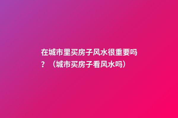 在城市里买房子风水很重要吗？（城市买房子看风水吗）