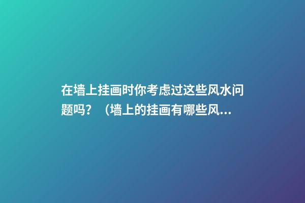 在墙上挂画时你考虑过这些风水问题吗？（墙上的挂画有哪些风水讲究）