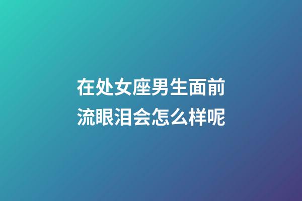 在处女座男生面前流眼泪会怎么样呢-第1张-星座运势-玄机派