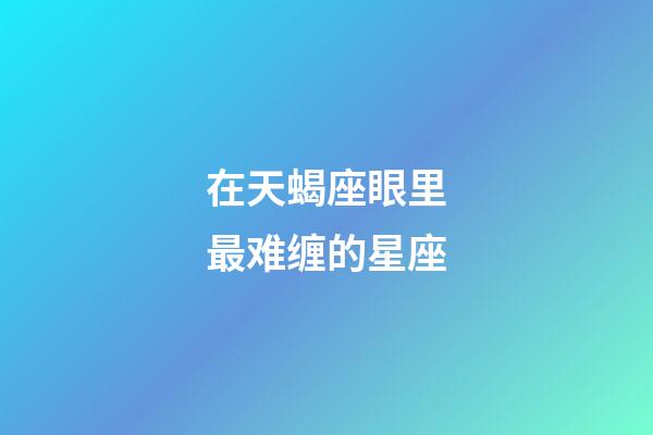 在天蝎座眼里最难缠的星座-第1张-星座运势-玄机派