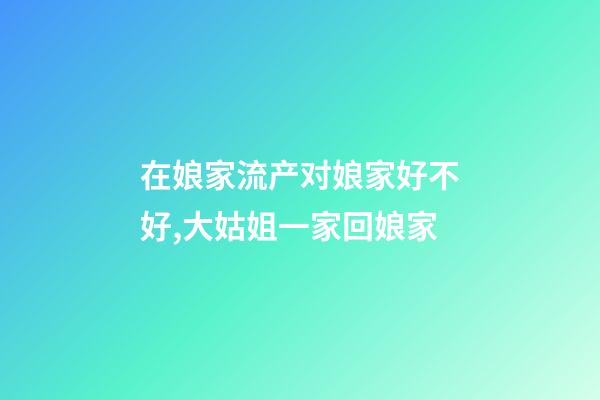 在娘家流产对娘家好不好,大姑姐一家回娘家-第1张-观点-玄机派