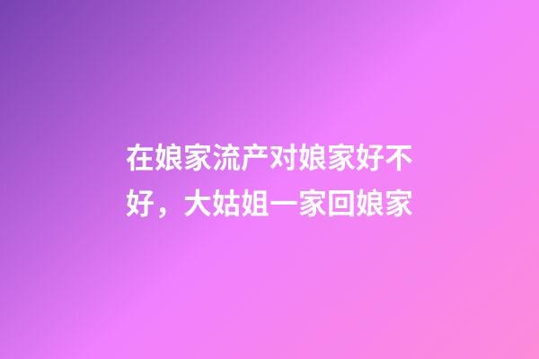 在娘家流产对娘家好不好，大姑姐一家回娘家-第1张-观点-玄机派