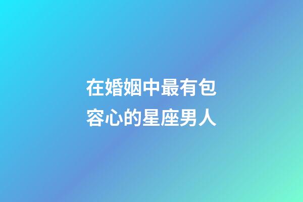 在婚姻中最有包容心的星座男人-第1张-星座运势-玄机派