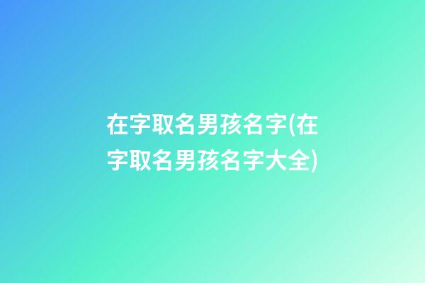 在字取名男孩名字(在字取名男孩名字大全)
