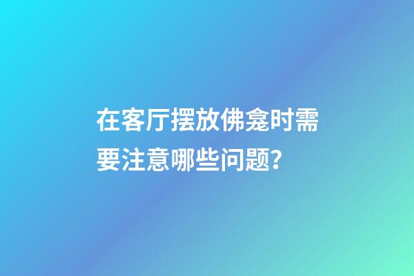 在客厅摆放佛龛时需要注意哪些问题？