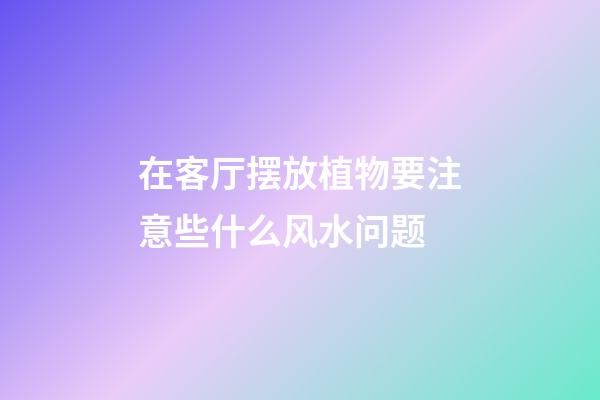 在客厅摆放植物要注意些什么风水问题