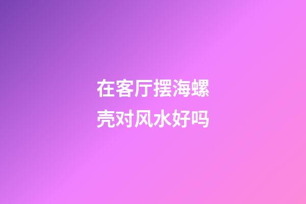 在客厅摆海螺壳对风水好吗