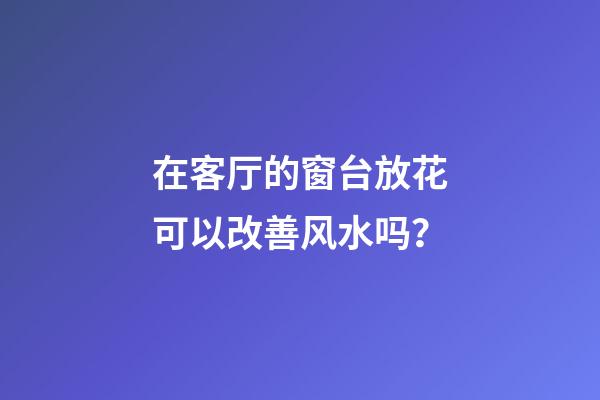 在客厅的窗台放花可以改善风水吗？