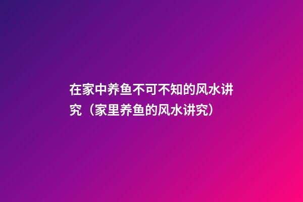 在家中养鱼不可不知的风水讲究（家里养鱼的风水讲究）