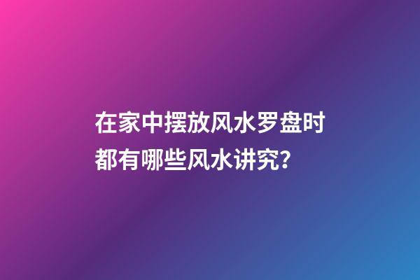在家中摆放风水罗盘时都有哪些风水讲究？